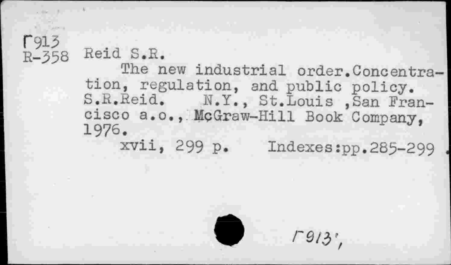 ﻿R-358 Reid S.R.
The new industrial order.Concentra tion, regulation, and public policy. S.R.Reid. N.Y., St.Louis ,San Francisco a.o., MçGraw-Hill Book Company. 1976.
xvii, 299 p. Indexes:pp.285-299
